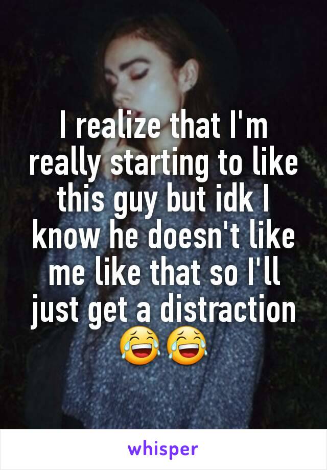 I realize that I'm really starting to like this guy but idk I know he doesn't like me like that so I'll just get a distraction 😂😂