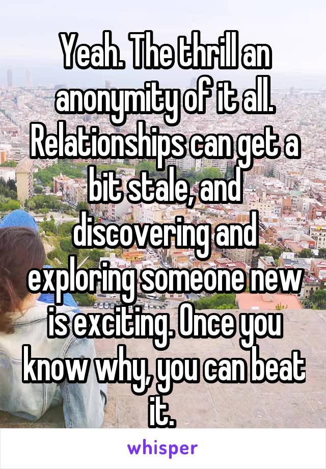 Yeah. The thrill an anonymity of it all. Relationships can get a bit stale, and discovering and exploring someone new is exciting. Once you know why, you can beat it. 