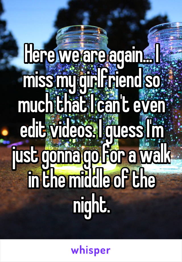 Here we are again... I miss my girlfriend so much that I can't even edit videos. I guess I'm just gonna go for a walk in the middle of the night.