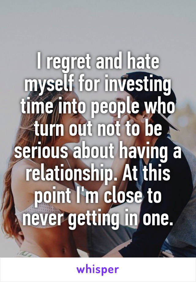 I regret and hate myself for investing time into people who turn out not to be serious about having a relationship. At this point I'm close to never getting in one.