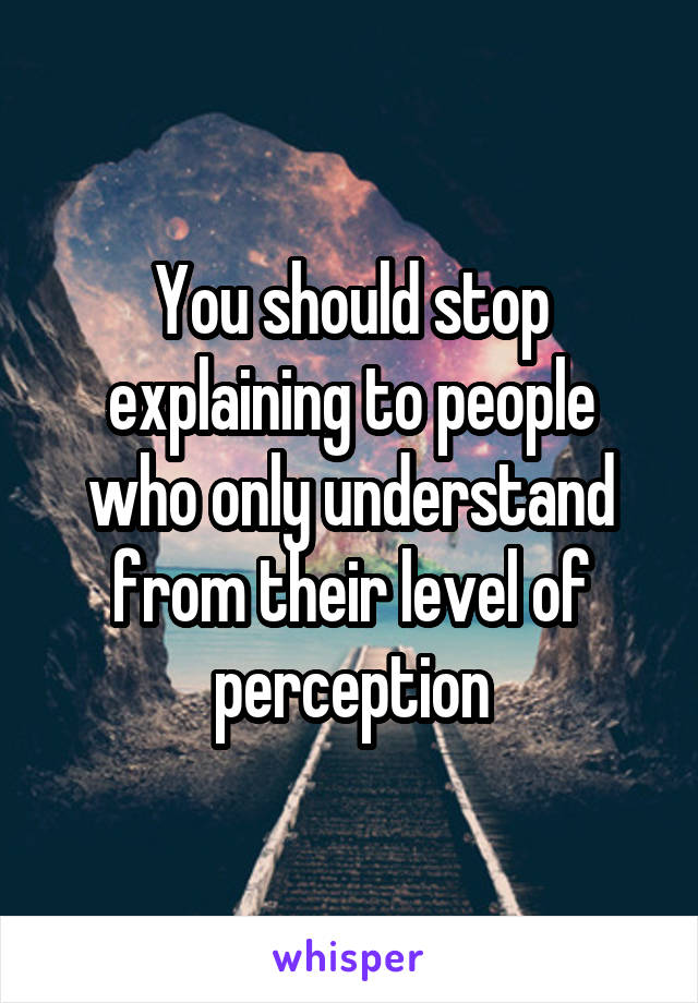 You should stop explaining to people who only understand from their level of perception