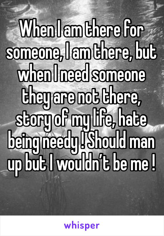 When I am there for someone, I am there, but when I need someone they are not there, story of my life, hate being needy ! Should man up but I wouldn’t be me ! 