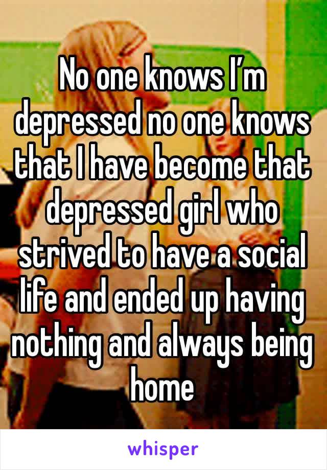 No one knows I’m depressed no one knows that I have become that depressed girl who strived to have a social life and ended up having nothing and always being home 