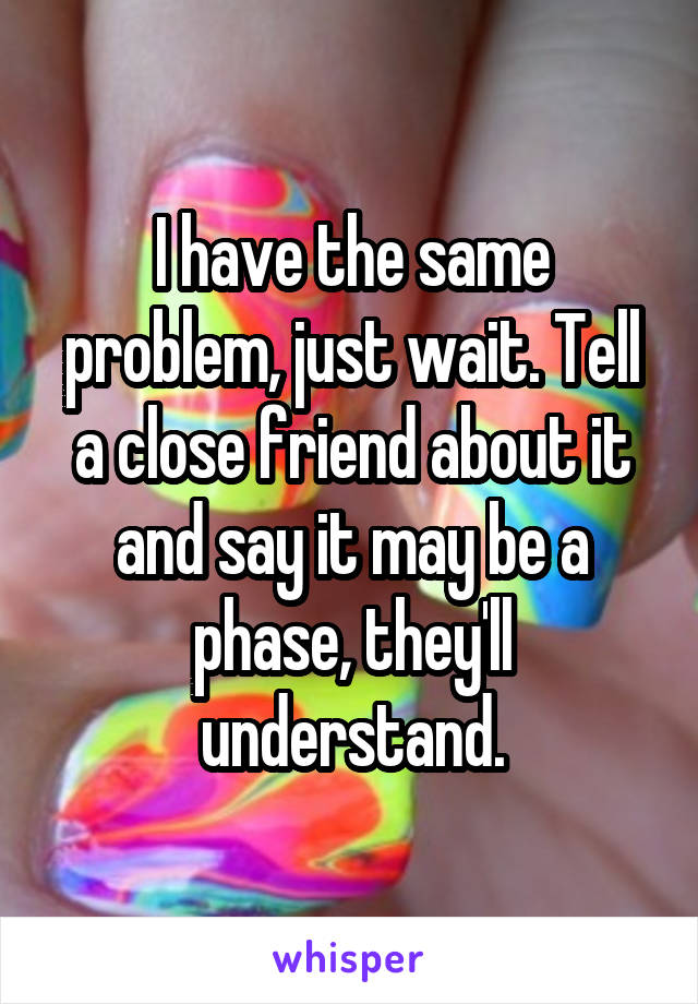 I have the same problem, just wait. Tell a close friend about it and say it may be a phase, they'll understand.