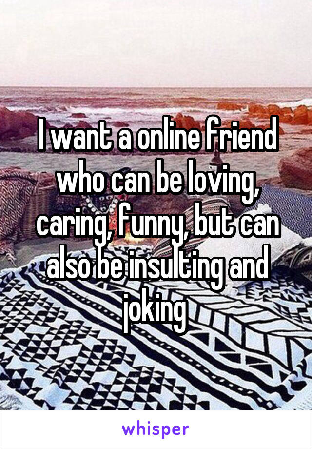 I want a online friend who can be loving, caring, funny, but can also be insulting and joking 