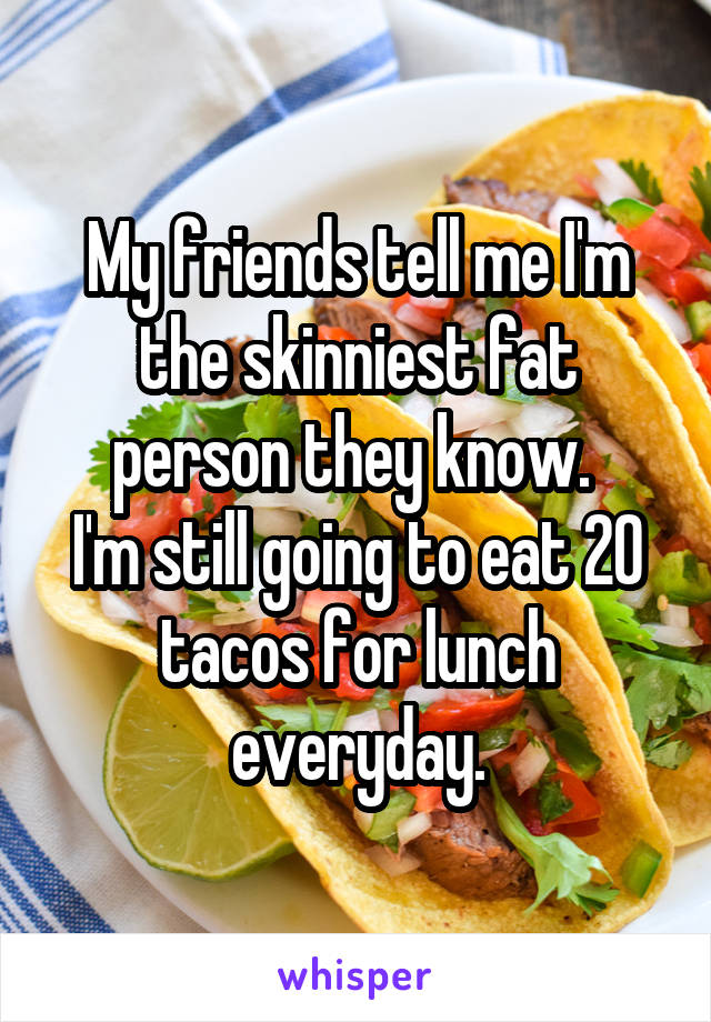 My friends tell me I'm the skinniest fat person they know. 
I'm still going to eat 20 tacos for lunch everyday.