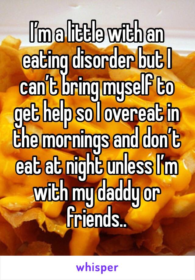 I’m a little with an eating disorder but I can’t bring myself to get help so I overeat in the mornings and don’t eat at night unless I’m with my daddy or friends.. 