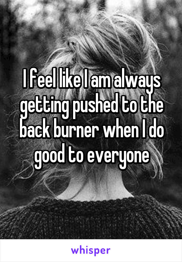 I feel like I am always getting pushed to the back burner when I do good to everyone
