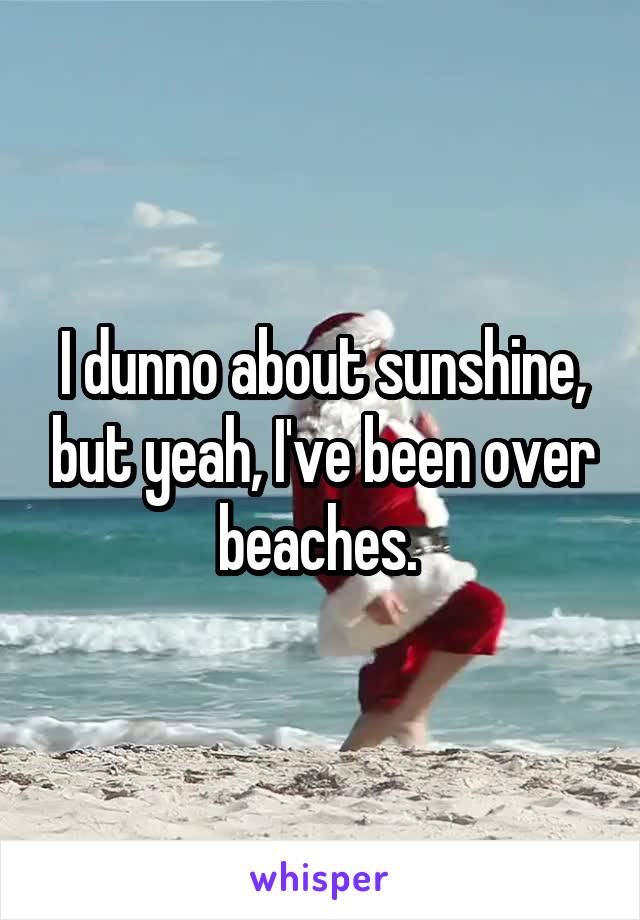 I dunno about sunshine, but yeah, I've been over beaches. 