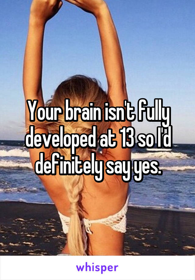 Your brain isn't fully developed at 13 so I'd definitely say yes.