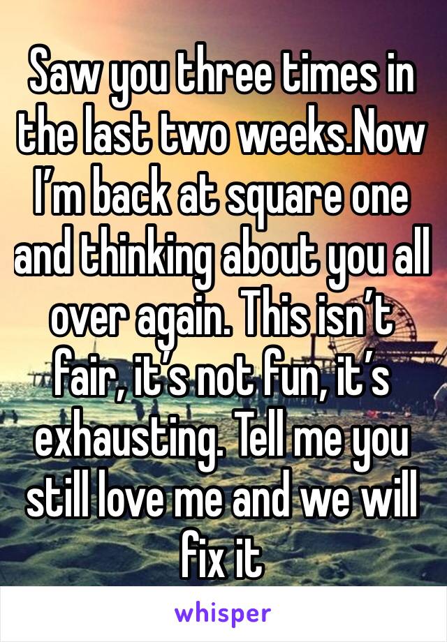 Saw you three times in the last two weeks.Now I’m back at square one and thinking about you all over again. This isn’t fair, it’s not fun, it’s exhausting. Tell me you still love me and we will fix it