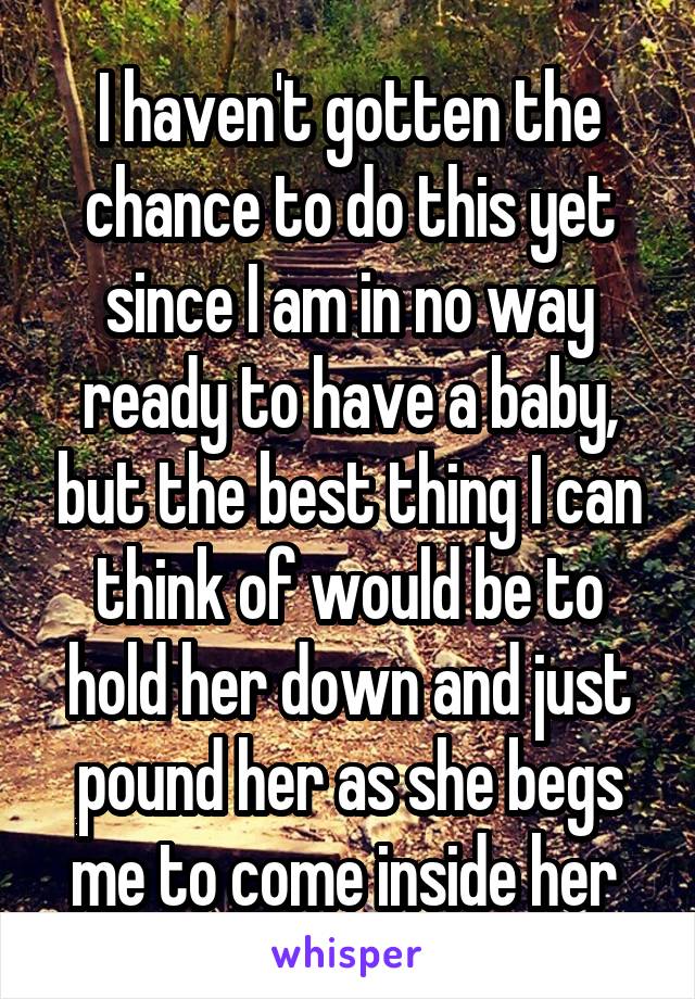 I haven't gotten the chance to do this yet since I am in no way ready to have a baby, but the best thing I can think of would be to hold her down and just pound her as she begs me to come inside her 