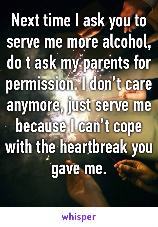 Next time I ask you to serve me more alcohol, do t ask my parents for permission. I don’t care anymore, just serve me because I can’t cope with the heartbreak you gave me.