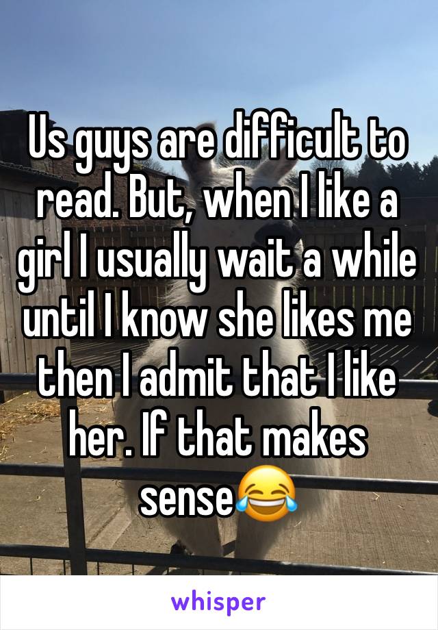 Us guys are difficult to read. But, when I like a girl I usually wait a while until I know she likes me then I admit that I like her. If that makes sense😂