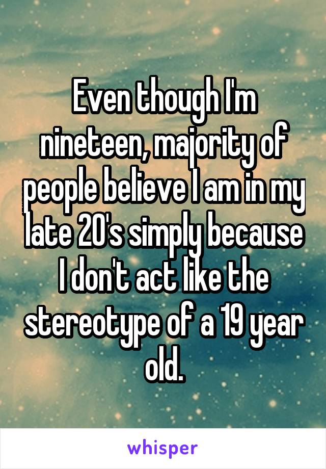 Even though I'm nineteen, majority of people believe I am in my late 20's simply because I don't act like the stereotype of a 19 year old.