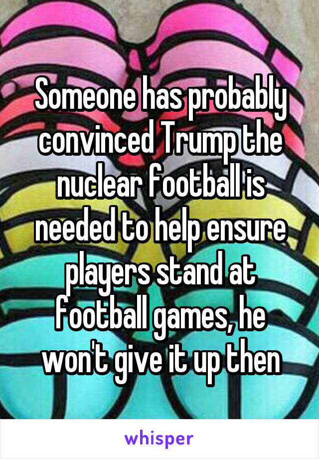 Someone has probably convinced Trump the nuclear football is needed to help ensure players stand at football games, he won't give it up then