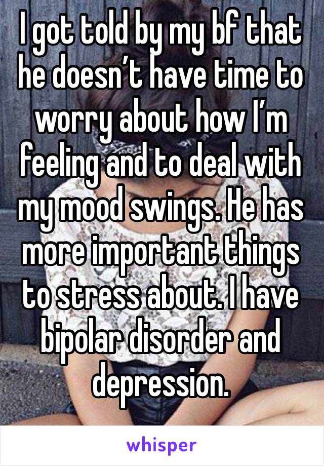 I got told by my bf that he doesn’t have time to worry about how I’m feeling and to deal with my mood swings. He has more important things to stress about. I have bipolar disorder and depression. 