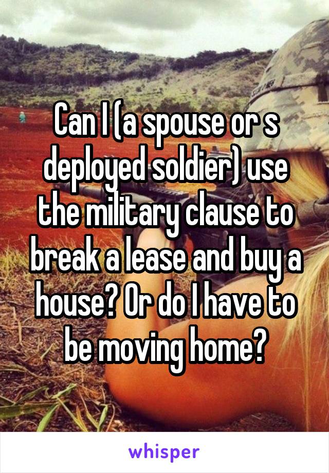 Can I (a spouse or s deployed soldier) use the military clause to break a lease and buy a house? Or do I have to be moving home?