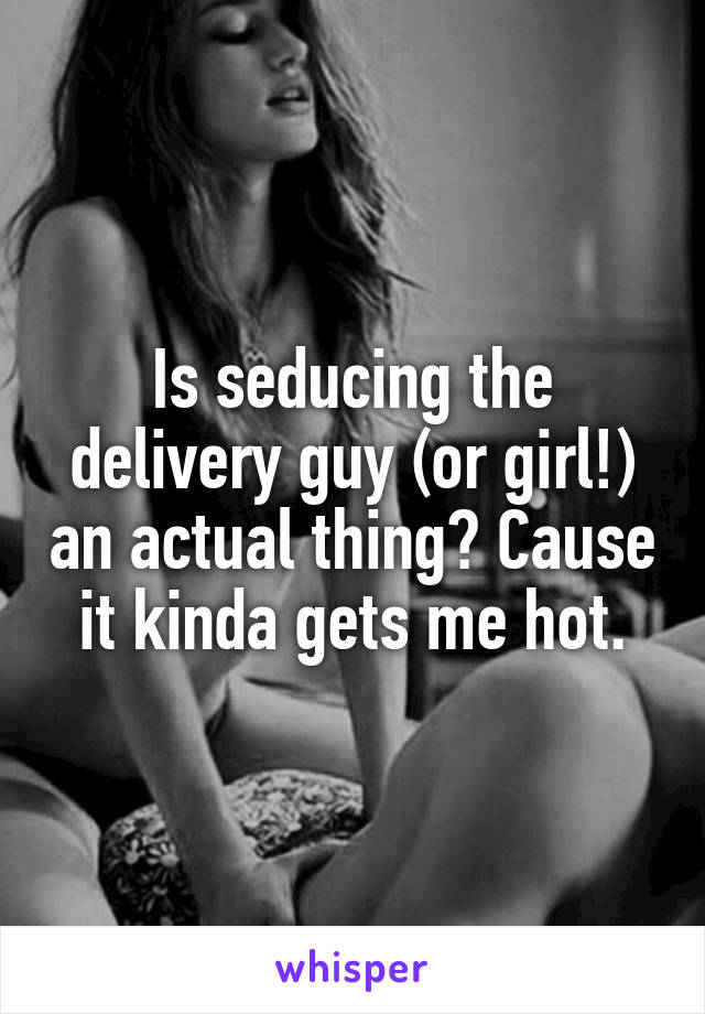 Is seducing the delivery guy (or girl!) an actual thing? Cause it kinda gets me hot.