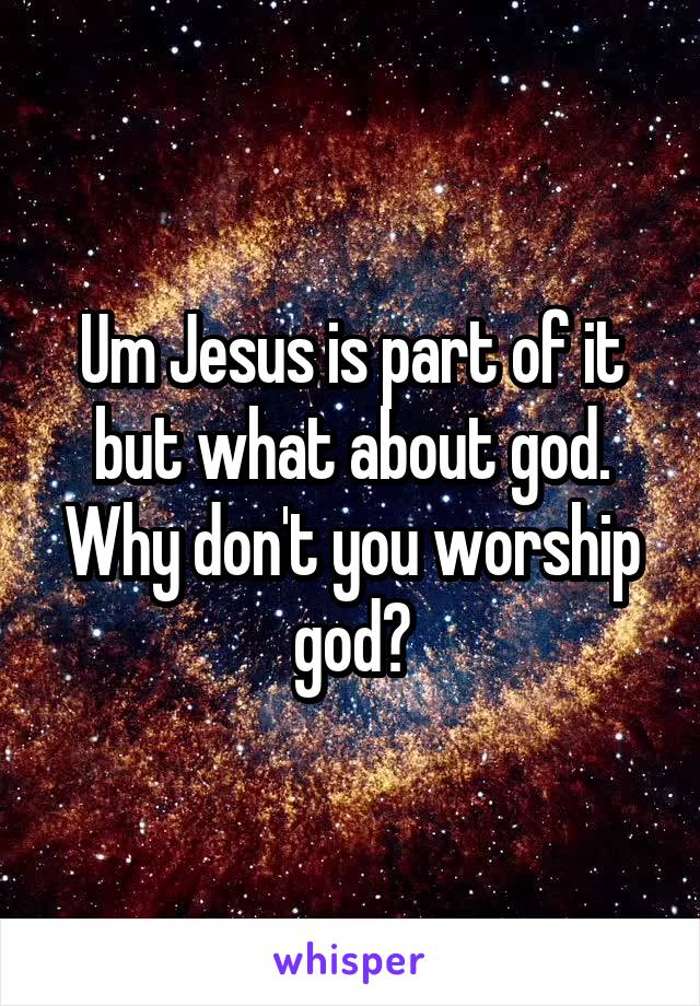 Um Jesus is part of it but what about god. Why don't you worship god?