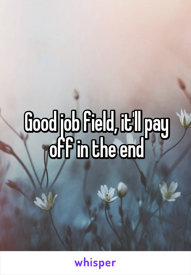 Good job field, it'll pay off in the end