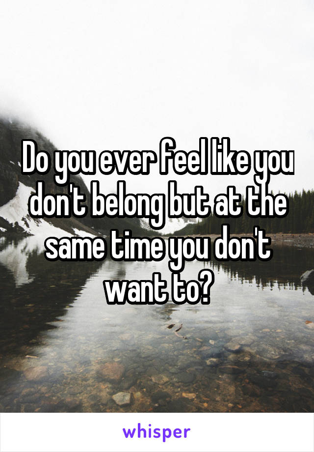 Do you ever feel like you don't belong but at the same time you don't want to?