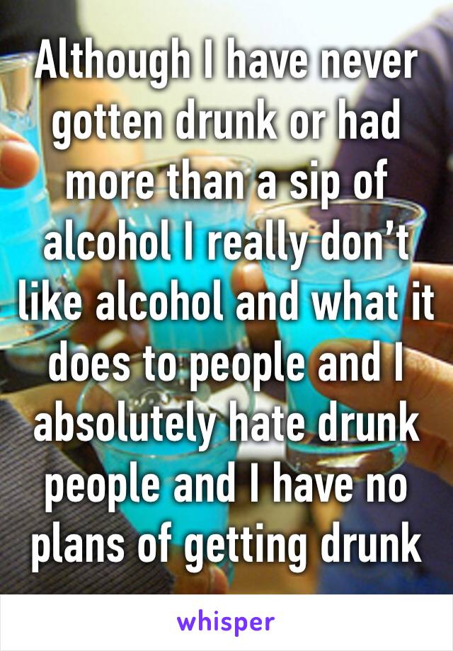 Although I have never gotten drunk or had more than a sip of alcohol I really don’t like alcohol and what it does to people and I absolutely hate drunk people and I have no plans of getting drunk 