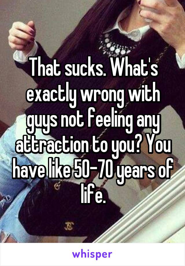 That sucks. What's exactly wrong with guys not feeling any attraction to you? You have like 50-70 years of life.