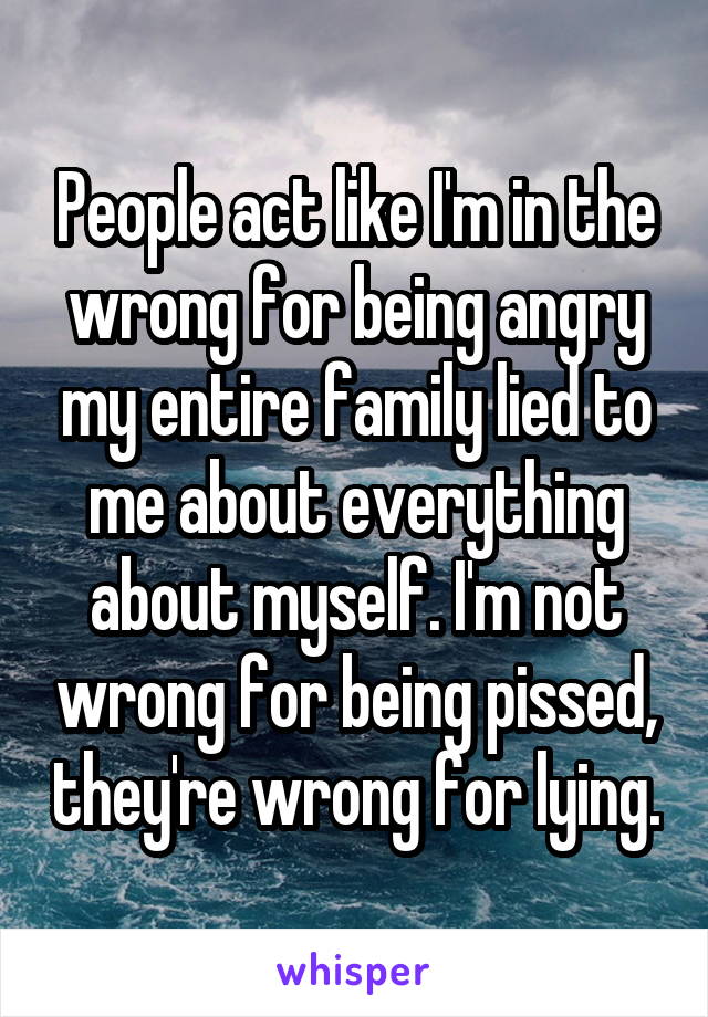 People act like I'm in the wrong for being angry my entire family lied to me about everything about myself. I'm not wrong for being pissed, they're wrong for lying.