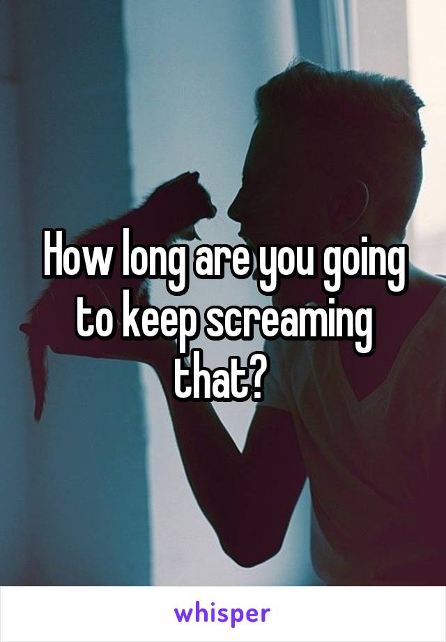 How long are you going to keep screaming that? 