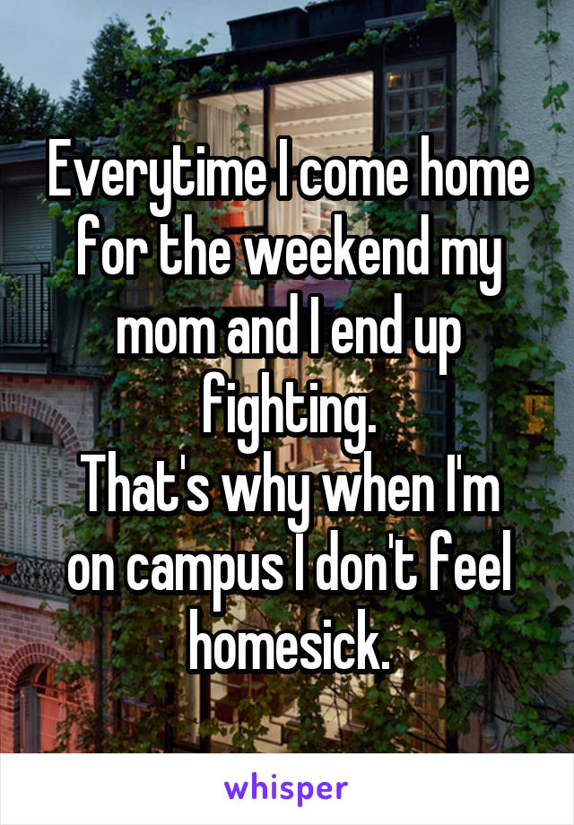 Everytime I come home for the weekend my mom and I end up fighting.
That's why when I'm on campus I don't feel homesick.