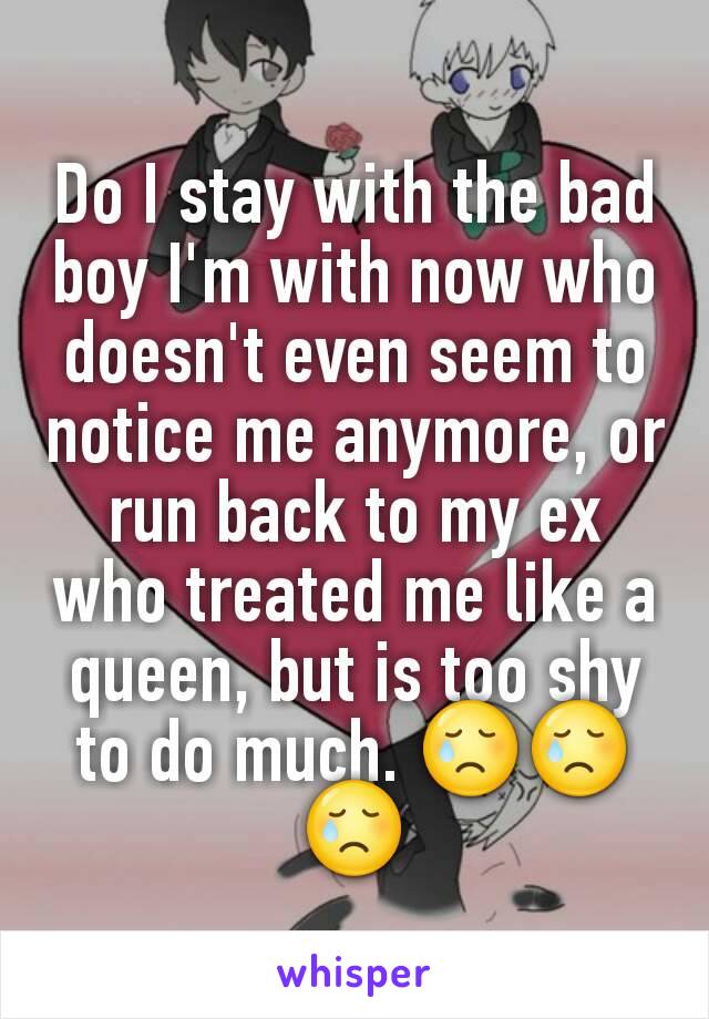 Do I stay with the bad boy I'm with now who doesn't even seem to notice me anymore, or run back to my ex who treated me like a queen, but is too shy to do much. 😢😢😢