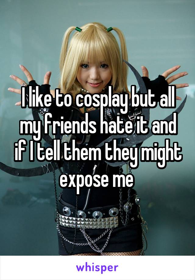 I like to cosplay but all my friends hate it and if I tell them they might expose me 