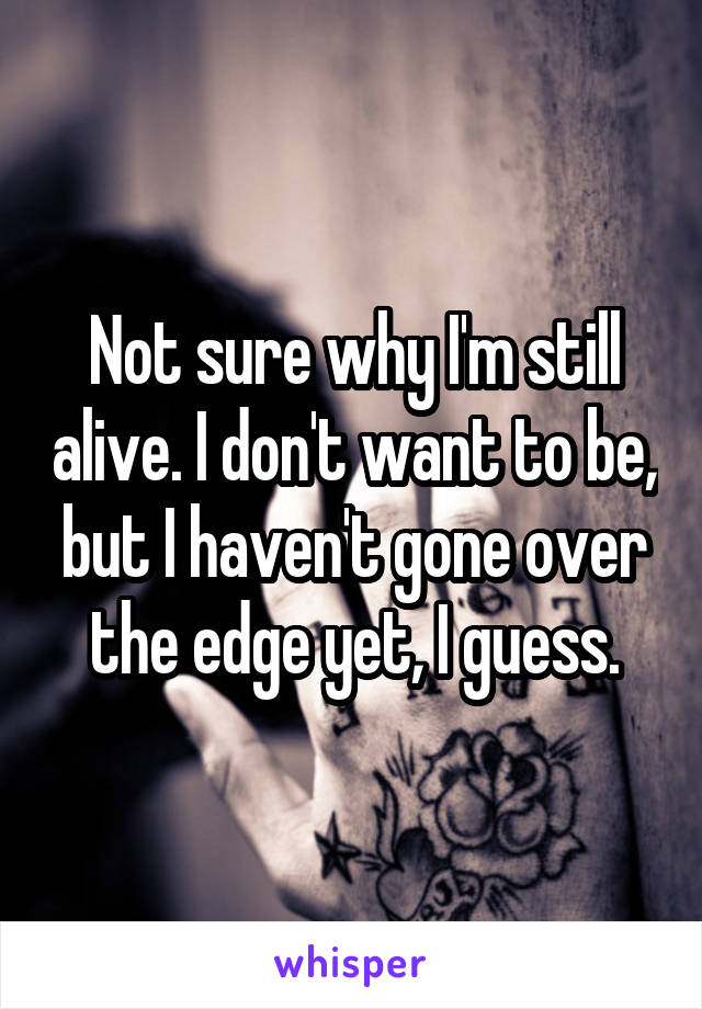 Not sure why I'm still alive. I don't want to be, but I haven't gone over the edge yet, I guess.