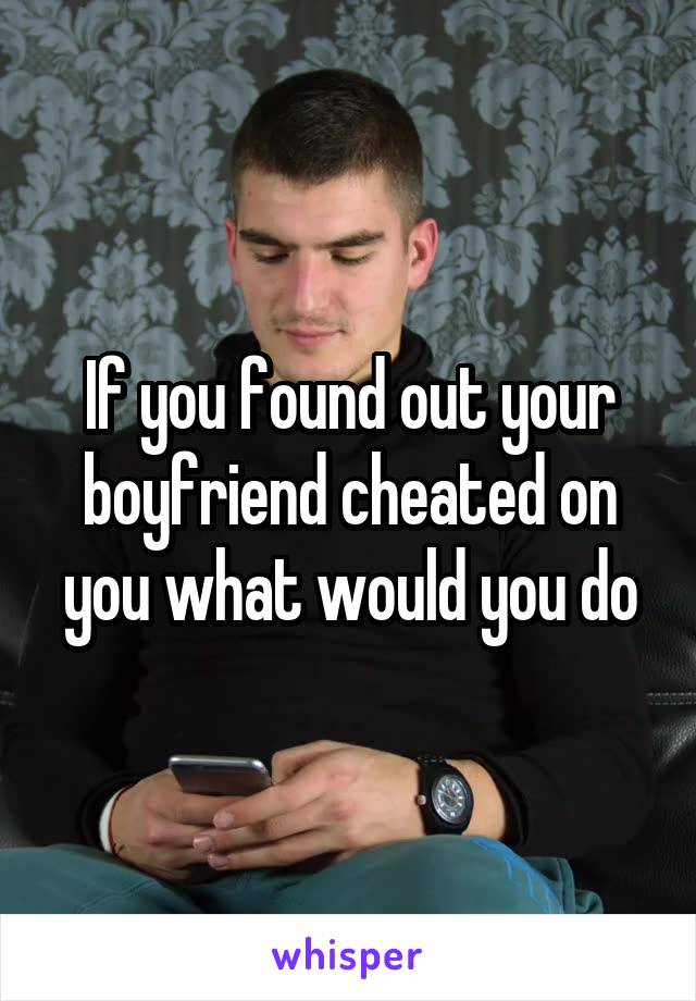 If you found out your boyfriend cheated on you what would you do