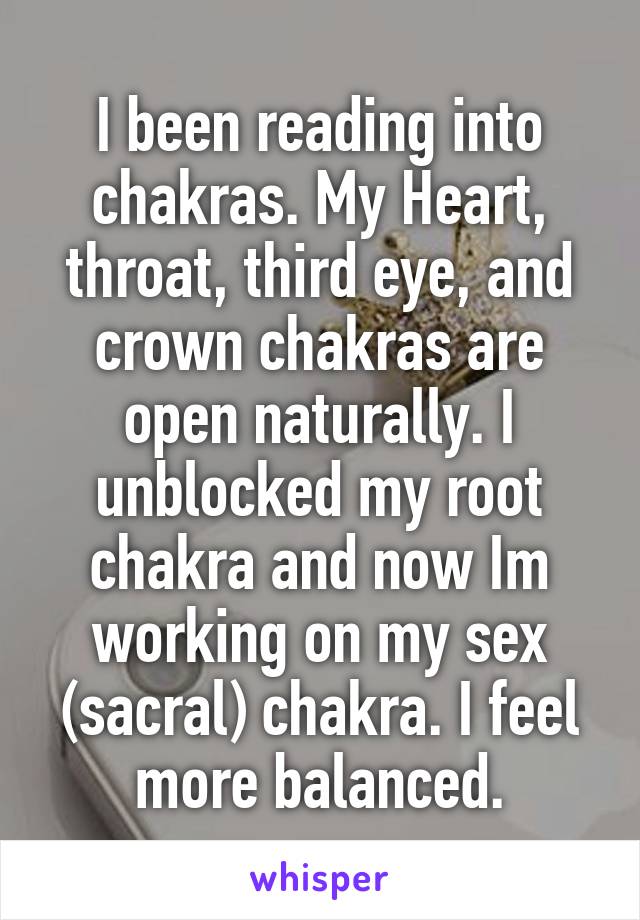 I been reading into chakras. My Heart, throat, third eye, and crown chakras are open naturally. I unblocked my root chakra and now Im working on my sex (sacral) chakra. I feel more balanced.