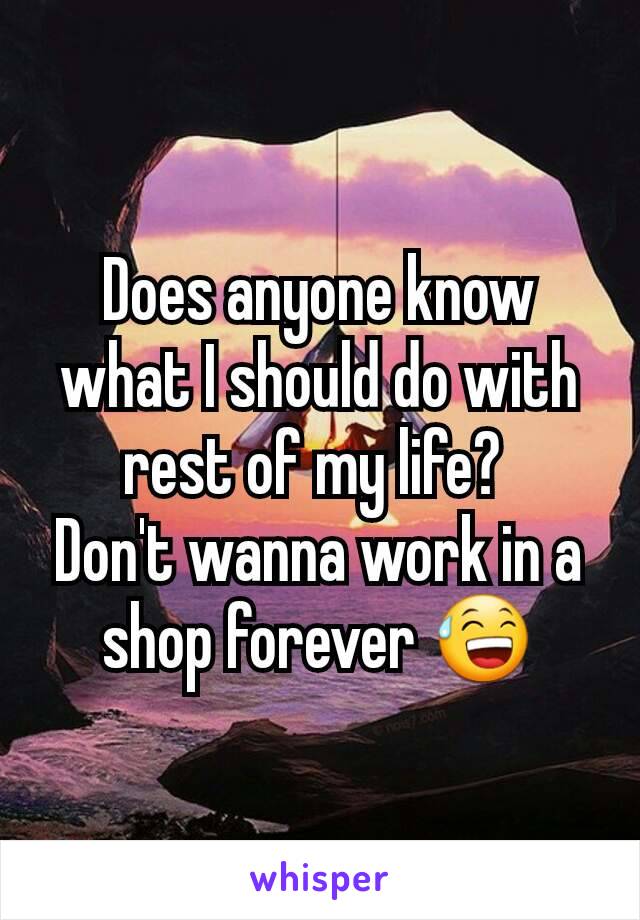 Does anyone know what I should do with rest of my life? 
Don't wanna work in a shop forever 😅