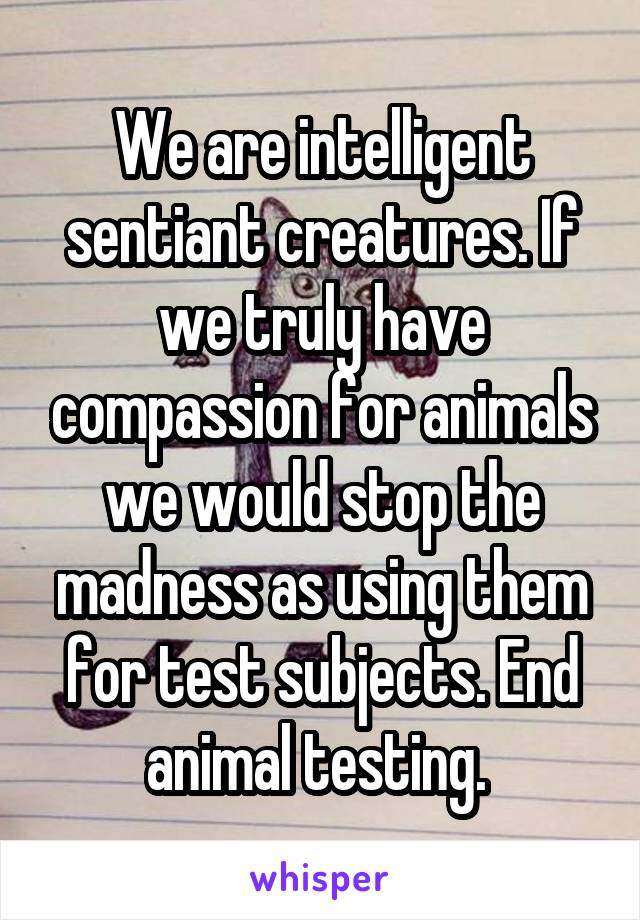 We are intelligent sentiant creatures. If we truly have compassion for animals we would stop the madness as using them for test subjects. End animal testing. 