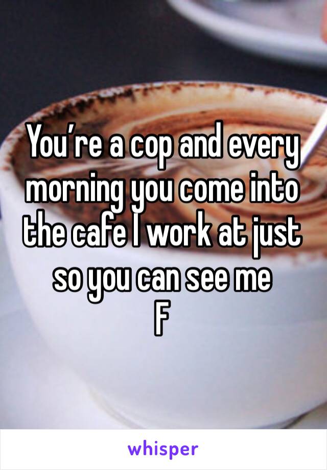 You’re a cop and every morning you come into the cafe I work at just so you can see me 
F 