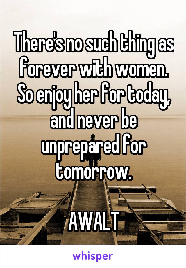 There's no such thing as forever with women. So enjoy her for today, and never be unprepared for tomorrow.

AWALT