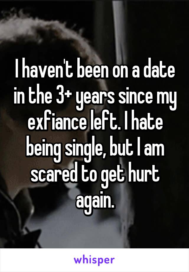 I haven't been on a date in the 3+ years since my exfiance left. I hate being single, but I am scared to get hurt again.