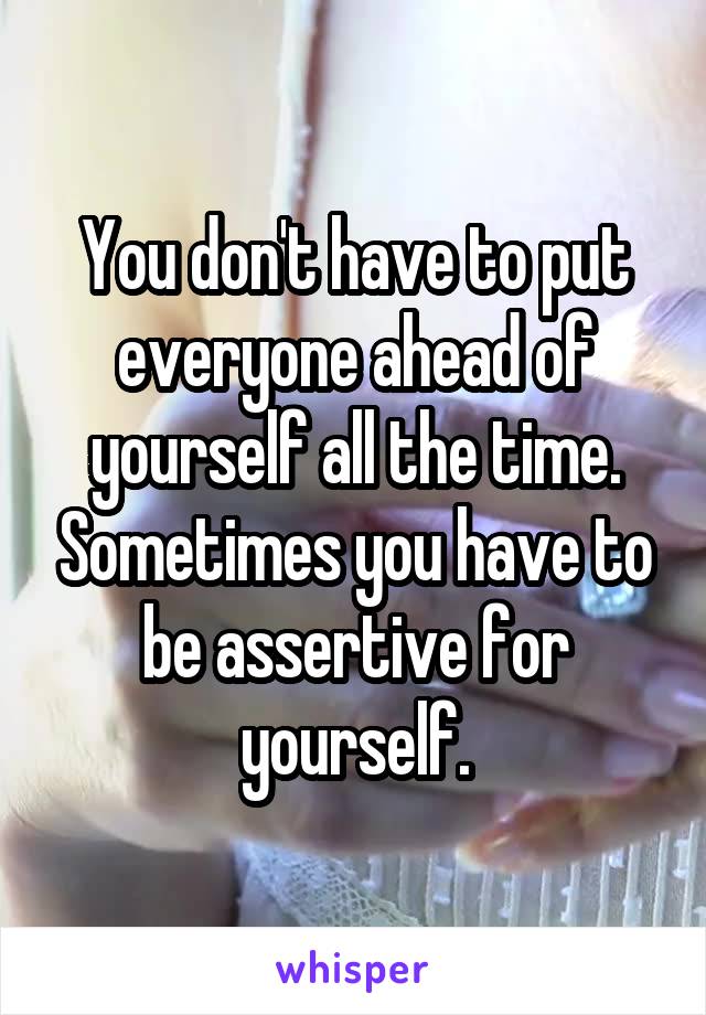 You don't have to put everyone ahead of yourself all the time. Sometimes you have to be assertive for yourself.