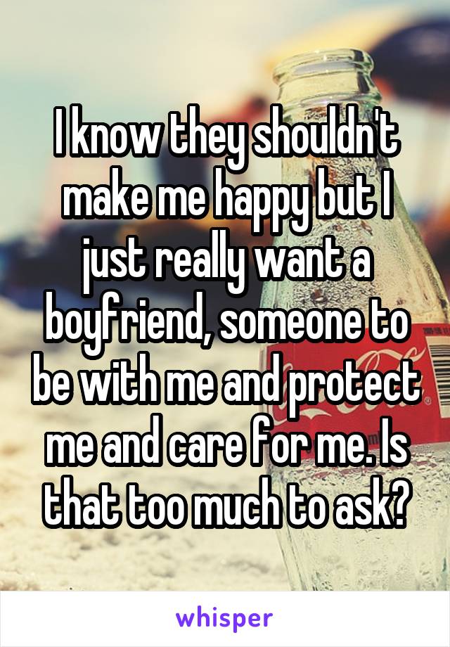 I know they shouldn't make me happy but I just really want a boyfriend, someone to be with me and protect me and care for me. Is that too much to ask?