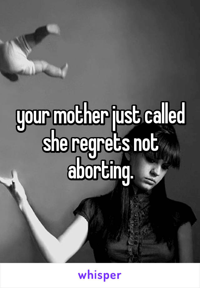 your mother just called she regrets not aborting.