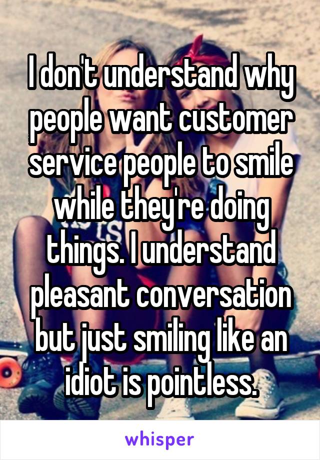 I don't understand why people want customer service people to smile while they're doing things. I understand pleasant conversation but just smiling like an idiot is pointless.