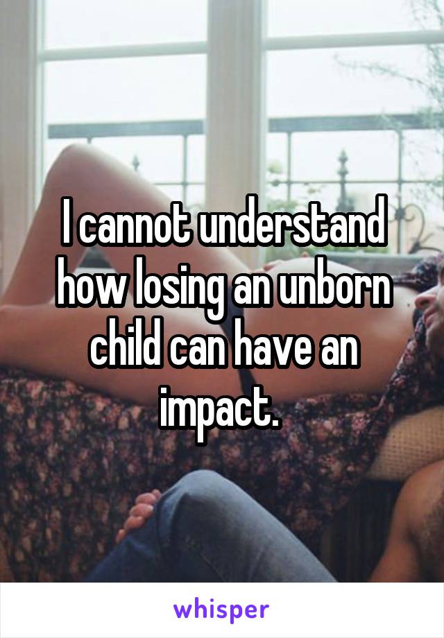 I cannot understand how losing an unborn child can have an impact. 