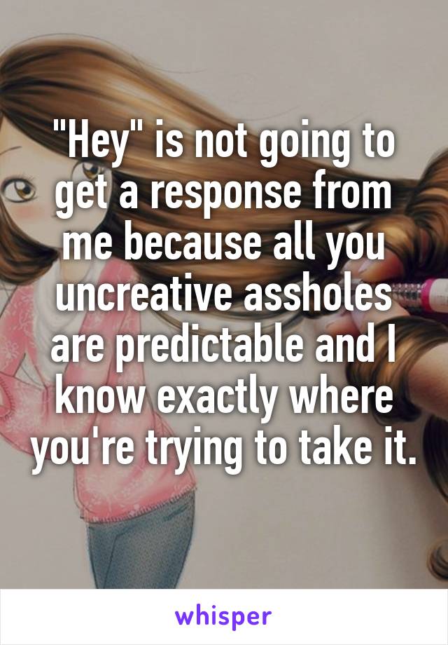 "Hey" is not going to get a response from me because all you uncreative assholes are predictable and I know exactly where you're trying to take it. 