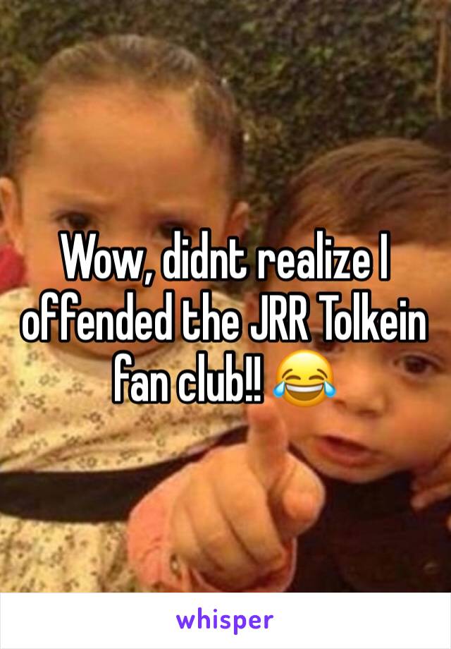 Wow, didnt realize I offended the JRR Tolkein fan club!! 😂