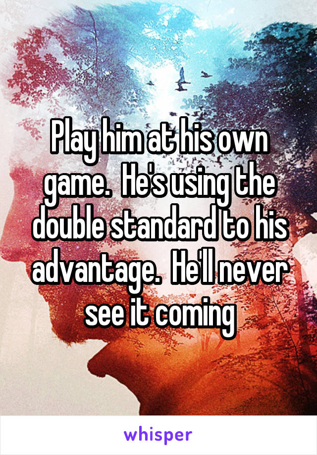 Play him at his own game.  He's using the double standard to his advantage.  He'll never see it coming