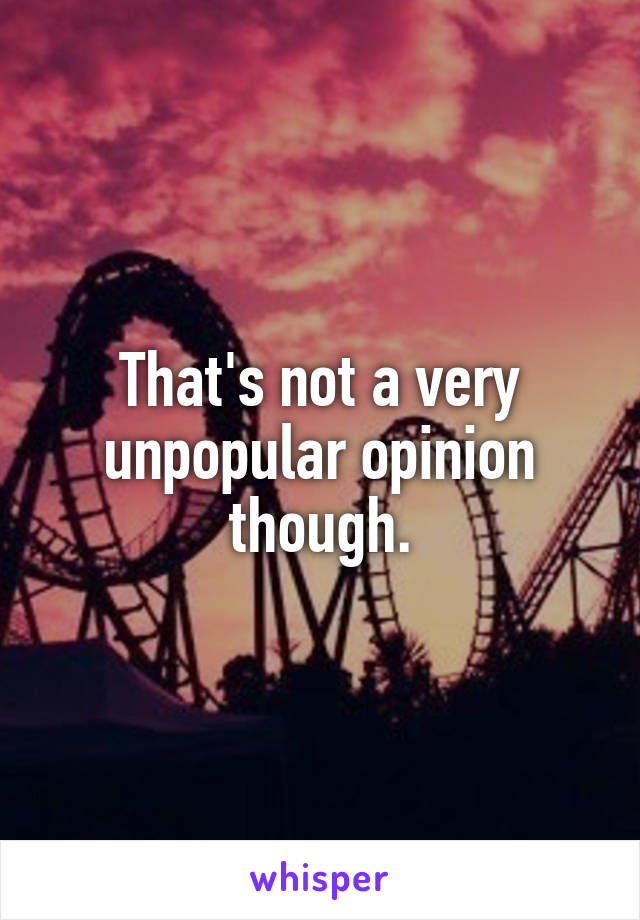 That's not a very unpopular opinion though.